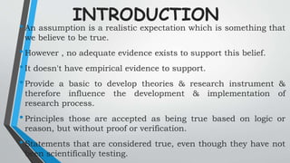 INTRODUCTION
•An assumption is a realistic expectation which is something that
we believe to be true.
•However , no adequate evidence exists to support this belief.
•It doesn't have empirical evidence to support.
•Provide a basic to develop theories & research instrument &
therefore influence the development & implementation of
research process.
•Principles those are accepted as being true based on logic or
reason, but without proof or verification.
•Statements that are considered true, even though they have not
been scientifically testing.
 
