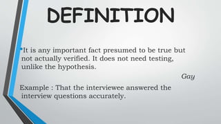 DEFINITION
•It is any important fact presumed to be true but
not actually verified. It does not need testing,
unlike the hypothesis.
Gay
Example : That the interviewee answered the
interview questions accurately.
 