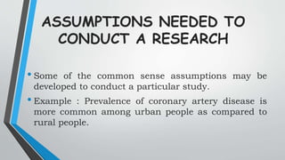 ASSUMPTIONS NEEDED TO
CONDUCT A RESEARCH
• Some of the common sense assumptions may be
developed to conduct a particular study.
• Example : Prevalence of coronary artery disease is
more common among urban people as compared to
rural people.
 