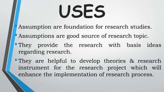 USES
•Assumption are foundation for research studies.
•Assumptions are good source of research topic.
•They provide the research with basis ideas
regarding research.
•They are helpful to develop theories & research
instrument for the research project which will
enhance the implementation of research process.
 