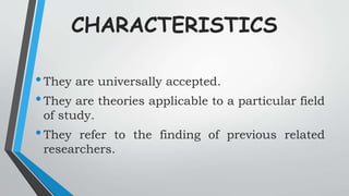 CHARACTERISTICS
•They are universally accepted.
•They are theories applicable to a particular field
of study.
•They refer to the finding of previous related
researchers.
 
