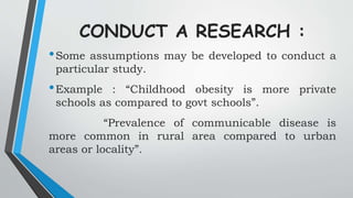 CONDUCT A RESEARCH :
•Some assumptions may be developed to conduct a
particular study.
•Example : “Childhood obesity is more private
schools as compared to govt schools”.
“Prevalence of communicable disease is
more common in rural area compared to urban
areas or locality”.
 