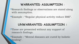WARRANTED ASSUMPTION :
•Research findings or observations are stated along
with assumption.
•Example : “Regular physical activity reduce BMI”.
UNWARRANTED ASSUMPTION :
•These are presented without any support of
research findings.
•Example : “Mental diseases are cured by holistic
healing”.
 