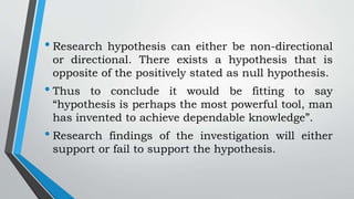 • Research hypothesis can either be non-directional
or directional. There exists a hypothesis that is
opposite of the positively stated as null hypothesis.
• Thus to conclude it would be fitting to say
“hypothesis is perhaps the most powerful tool, man
has invented to achieve dependable knowledge”.
• Research findings of the investigation will either
support or fail to support the hypothesis.
 