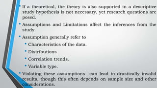 • If a theoretical, the theory is also supported in a descriptive
study hypothesis is not necessary, yet research questions are
posed.
• Assumptions and Limitations affect the inferences from the
study.
• Assumption generally refer to
• Characteristics of the data.
• Distributions
• Correlation trends.
• Variable type.
• Violating these assumptions can lead to drastically invalid
results, though this often depends on sample size and other
considerations.
 