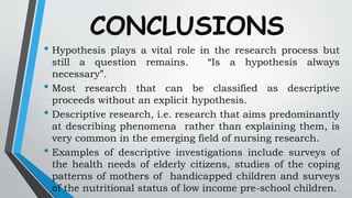 CONCLUSIONS
• Hypothesis plays a vital role in the research process but
still a question remains. “Is a hypothesis always
necessary”.
• Most research that can be classified as descriptive
proceeds without an explicit hypothesis.
• Descriptive research, i.e. research that aims predominantly
at describing phenomena rather than explaining them, is
very common in the emerging field of nursing research.
• Examples of descriptive investigations include surveys of
the health needs of elderly citizens, studies of the coping
patterns of mothers of handicapped children and surveys
of the nutritional status of low income pre-school children.
 