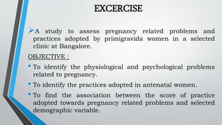 EXCERCISE
A study to assess pregnancy related problems and
practices adopted by primigravida women in a selected
clinic at Bangalore.
OBJECTIVE :
• To identify the physiological and psychological problems
related to pregnancy.
• To identify the practices adopted in antenatal women.
• To find the association between the score of practice
adopted towards pregnancy related problems and selected
demographic variable.
 