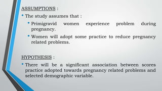 ASSUMPTIONS :
• The study assumes that :
• Primigravid women experience problem during
pregnancy.
• Women will adopt some practice to reduce pregnancy
related problems.
HYPOTHESIS :
• There will be a significant association between scores
practice adopted towards pregnancy related problems and
selected demographic variable.
 
