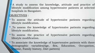 A study to assess the knowledge, attitude and practice of
lifestyle modification among hypertensive patients at selected
hospitals in Bangalore.
OBJECTIVES :
• To assess the attitude of hypertensive patients regarding
lifestyle modification.
• To assess the knowledge of hypertensive patients regarding
lifestyle modification.
• To assess the practice of hypertensive patients regarding
lifestyle modification.
• To associate the knowledge of hypertensive patients with there
demographic variables(Age, Sex, Education, Occupation,
Income, Family history, Diet pattern)
 
