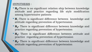 HYPOTHESIS :
• H0-There is no significant relation ship between knowledge
attitude and practice regarding life style modification
among hypertensive patients
• H1-There is significant difference between knowledge and
attitude regarding prevention of hypertension
• H2- There is significant difference between knowledge and
practice regarding prevention of hypertension
• H3- There is significant difference between attitude and
practice regarding prevention of hypertension
• H4- There is significant difference between knowledge and
attitude regarding prevention of hypertension
 