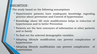 ASSUMPTION :
• The study based on the following assumptions
• Hypertensive patients have inadequate knowledge regarding
practice about prevention and Control of hypertension
• Knowledge about life style modifications helps in reduction of
hypertension and to better Prevention
• Patients are the best conveyors of information to other patients
and to family
• To find out the selected demographic variables.
• Adopting lifestyle modification can prevent complication of
hypertension
• Adopting lifestyle modification can prevent complication of
hypertension
 