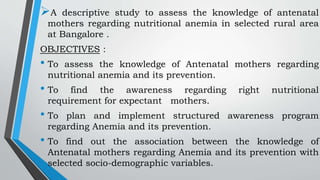 A descriptive study to assess the knowledge of antenatal
mothers regarding nutritional anemia in selected rural area
at Bangalore .
OBJECTIVES :
• To assess the knowledge of Antenatal mothers regarding
nutritional anemia and its prevention.
• To find the awareness regarding right nutritional
requirement for expectant mothers.
• To plan and implement structured awareness program
regarding Anemia and its prevention.
• To find out the association between the knowledge of
Antenatal mothers regarding Anemia and its prevention with
selected socio-demographic variables.
 