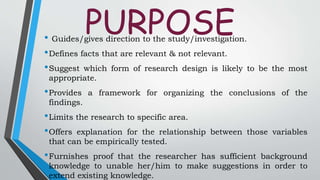PURPOSE• Guides/gives direction to the study/investigation.
•Defines facts that are relevant & not relevant.
•Suggest which form of research design is likely to be the most
appropriate.
•Provides a framework for organizing the conclusions of the
findings.
•Limits the research to specific area.
•Offers explanation for the relationship between those variables
that can be empirically tested.
•Furnishes proof that the researcher has sufficient background
knowledge to unable her/him to make suggestions in order to
extend existing knowledge.
 