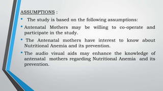 ASSUMPTIONS :
• The study is based on the following assumptions:
• Antenatal Mothers may be willing to co-operate and
participate in the study.
• The Antenatal mothers have interest to know about
Nutritional Anemia and its prevention.
• The audio visual aids may enhance the knowledge of
antenatal mothers regarding Nutritional Anemia and its
prevention.
 