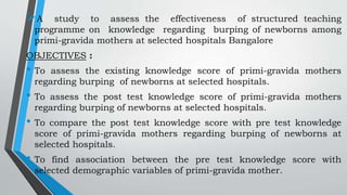 A study to assess the effectiveness of structured teaching
programme on knowledge regarding burping of newborns among
primi-gravida mothers at selected hospitals Bangalore
OBJECTIVES :
• To assess the existing knowledge score of primi-gravida mothers
regarding burping of newborns at selected hospitals.
• To assess the post test knowledge score of primi-gravida mothers
regarding burping of newborns at selected hospitals.
• To compare the post test knowledge score with pre test knowledge
score of primi-gravida mothers regarding burping of newborns at
selected hospitals.
• To find association between the pre test knowledge score with
selected demographic variables of primi-gravida mother.
 