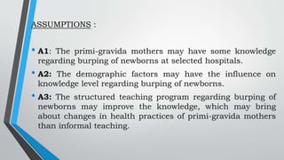 ASSUMPTIONS :
• A1: The primi-gravida mothers may have some knowledge
regarding burping of newborns at selected hospitals.
• A2: The demographic factors may have the influence on
knowledge level regarding burping of newborns.
• A3: The structured teaching program regarding burping of
newborns may improve the knowledge, which may bring
about changes in health practices of primi-gravida mothers
than informal teaching.
 