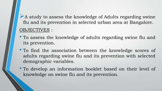 A study to assess the knowledge of Adults regarding swine
flu and its prevention in selected urban area at Bangalore.
OBJECTIVES :
• To assess the knowledge of adults regarding swine flu and
its prevention.
• To find the association between the knowledge scores of
adults regarding swine flu and its prevention with selected
demographic variables.
• To develop an information booklet based on their level of
knowledge on swine flu and its prevention.
 