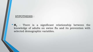 HYPOTHESIS :
• H1 - There is a significant relationship between the
knowledge of adults on swine flu and its prevention with
selected demographic variables.
 