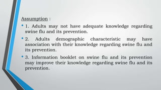 Assumption :
• 1. Adults may not have adequate knowledge regarding
swine flu and its prevention.
• 2. Adults demographic characteristic may have
association with their knowledge regarding swine flu and
its prevention.
• 3. Information booklet on swine flu and its prevention
may improve their knowledge regarding swine flu and its
prevention.
 