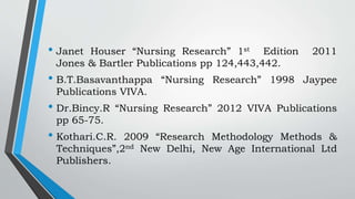 • Janet Houser “Nursing Research” 1st Edition 2011
Jones & Bartler Publications pp 124,443,442.
• B.T.Basavanthappa “Nursing Research” 1998 Jaypee
Publications VIVA.
• Dr.Bincy.R “Nursing Research” 2012 VIVA Publications
pp 65-75.
• Kothari.C.R. 2009 “Research Methodology Methods &
Techniques”,2nd New Delhi, New Age International Ltd
Publishers.
 