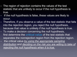 • The region of rejection contains the values of the test
statistic that are unlikely to occur if the null hypothesis is
true.
• If the null hypothesis is false, these values are likely to
occur.
• Therefore, if you observe a value of the test statistic that falls
into the rejection region, you reject the null hypothesis,
because that value is unlikely if the null hypothesis is true.
• To make a decision concerning the null hypothesis,
first determine the critical value of the test statistic that
separates the nonrejection region from the rejection region.
• the critical value by using the appropriate sampling
distribution and deciding on the risk you are willing to take of
rejecting the null hypothesis when it is true.
 
