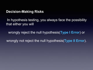 Decision-Making Risks
In hypothesis testing, you always face the possibility
that either you will
wrongly reject the null hypothesis(Type I Error) or
wrongly not reject the null hypothesis(Type II Error).
 