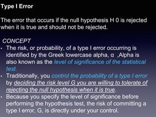 Type I Error
The error that occurs if the null hypothesis H 0 is rejected
when it is true and should not be rejected.
CONCEPT
• The risk, or probability, of a type I error occurring is
identified by the Greek lowercase alpha, α ,Alpha is
also known as the level of significance of the statistical
test.
• Traditionally, you control the probability of a type I error
by deciding the risk level G you are willing to tolerate of
rejecting the null hypothesis when it is true.
• Because you specify the level of significance before
performing the hypothesis test, the risk of committing a
type I error, G, is directly under your control.
 