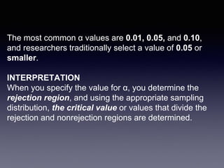 The most common α values are 0.01, 0.05, and 0.10,
and researchers traditionally select a value of 0.05 or
smaller.
INTERPRETATION
When you specify the value for α, you determine the
rejection region, and using the appropriate sampling
distribution, the critical value or values that divide the
rejection and nonrejection regions are determined.
 