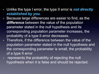 • Unlike the type I error, the type II error is not directly
established by you.
• Because large differences are easier to find, as the
difference between the value of the population
parameter stated in the null hypothesis and its
corresponding population parameter increases, the
probability of a type II error decreases.
• Therefore, if the difference between the value of the
population parameter stated in the null hypothesis and
the corresponding parameter is small, the probability
of a type II error
• represents the probability of rejecting the null
hypothesis when it is false and should be rejected.
 