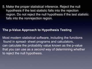 5. Make the proper statistical inference. Reject the null
hypothesis if the test statistic falls into the rejection
region. Do not reject the null hypothesis if the test statistic
falls into the nonrejection region.
The p-Value Approach to Hypothesis Testing
Most modern statistical software, including the functions
found in spread- sheet programs and calculators,
can calculate the probability value known as the p-value
that you can use as a second way of determining whether
to reject the null hypothesis.
 