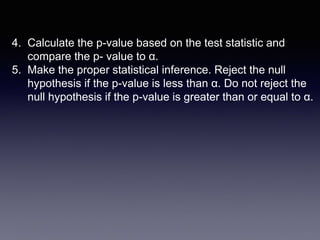 4. Calculate the p-value based on the test statistic and
compare the p- value to α.
5. Make the proper statistical inference. Reject the null
hypothesis if the p-value is less than α. Do not reject the
null hypothesis if the p-value is greater than or equal to α.
 