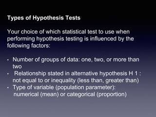 Types of Hypothesis Tests
Your choice of which statistical test to use when
performing hypothesis testing is influenced by the
following factors:
• Number of groups of data: one, two, or more than
two
• Relationship stated in alternative hypothesis H 1 :
not equal to or inequality (less than, greater than)
• Type of variable (population parameter):
numerical (mean) or categorical (proportion)
 