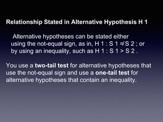 Relationship Stated in Alternative Hypothesis H 1
Alternative hypotheses can be stated either
using the not-equal sign, as in, H 1 : S 1 ≠ S 2 ; or
by using an inequality, such as H 1 : S 1 > S 2 .
You use a two-tail test for alternative hypotheses that
use the not-equal sign and use a one-tail test for
alternative hypotheses that contain an inequality.
 