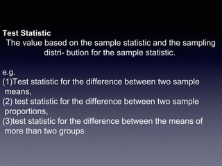 Test Statistic
The value based on the sample statistic and the sampling
distri- bution for the sample statistic.
e.g.
(1)Test statistic for the difference between two sample
means,
(2) test statistic for the difference between two sample
proportions,
(3)test statistic for the difference between the means of
more than two groups
 