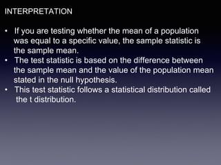 INTERPRETATION
• If you are testing whether the mean of a population
was equal to a specific value, the sample statistic is
the sample mean.
• The test statistic is based on the difference between
the sample mean and the value of the population mean
stated in the null hypothesis.
• This test statistic follows a statistical distribution called
the t distribution.
 