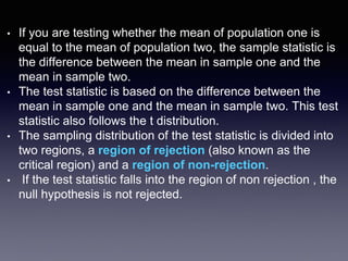 • If you are testing whether the mean of population one is
equal to the mean of population two, the sample statistic is
the difference between the mean in sample one and the
mean in sample two.
• The test statistic is based on the difference between the
mean in sample one and the mean in sample two. This test
statistic also follows the t distribution.
• The sampling distribution of the test statistic is divided into
two regions, a region of rejection (also known as the
critical region) and a region of non-rejection.
• If the test statistic falls into the region of non rejection , the
null hypothesis is not rejected.
 