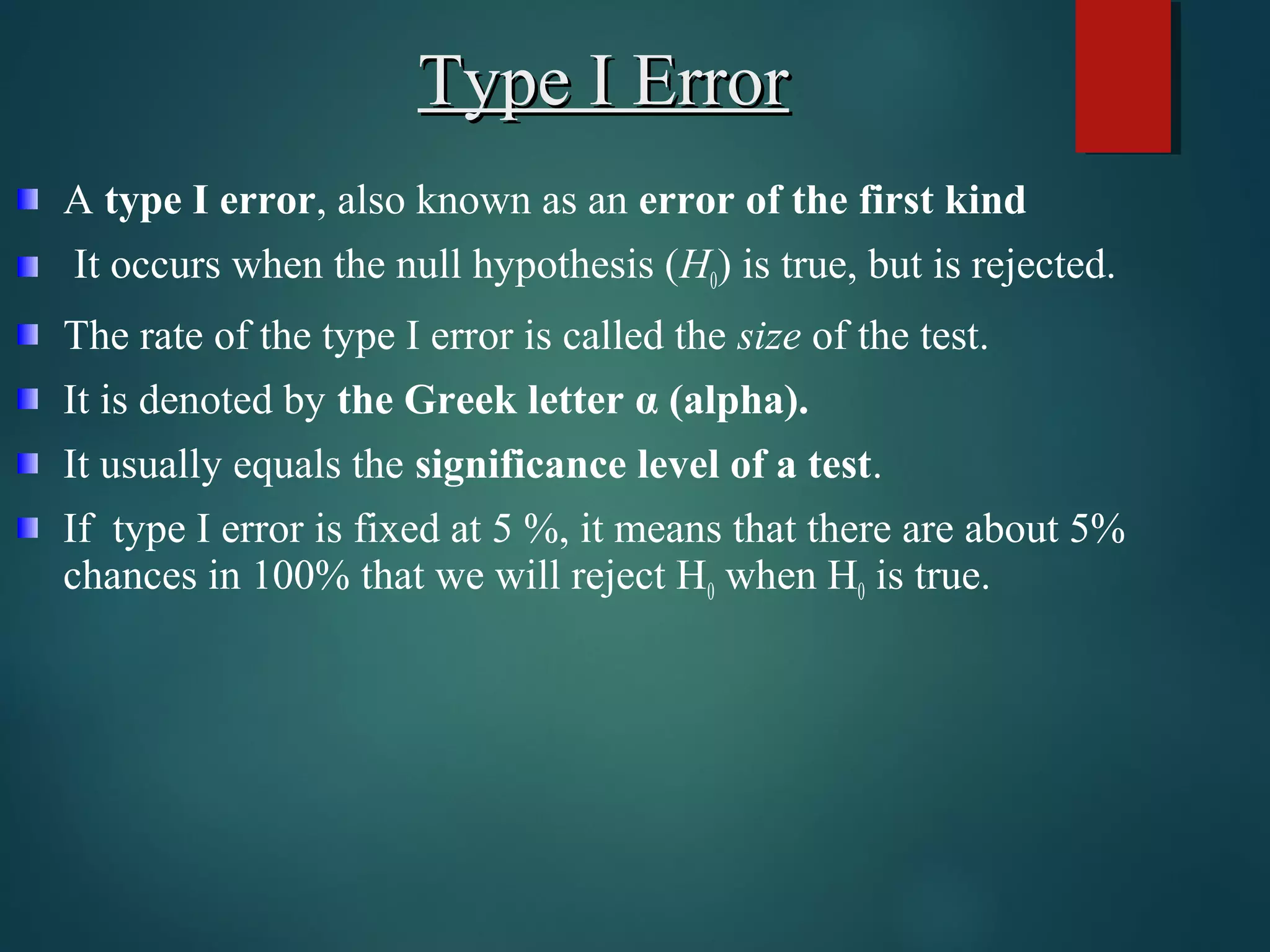 Type I ErrorType I Error
A type I error, also known as an error of the first kind
It occurs when the null hypothesis (H0) is true, but is rejected.
The rate of the type I error is called the size of the test.
It is denoted by the Greek letter &alpha; (alpha).
It usually equals the significance level of a test.
If type I error is fixed at 5 %, it means that there are about 5%
chances in 100% that we will reject H0 when H0 is true.
 