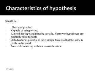 Should be:
1. Clear and precise.
2. Capable of being tested.
3. Limited in scope and must be specific. Narrower hypotheses are
generally more testable
4. Stated as far as possible in most simple terms so that the same is
easily understood.
5. Amenable to testing within a reasonable time.
3/31/2018
 