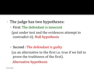  The judge has two hypotheses:
 First: The defendant is innocent
(put under test and the evidences attempt to
contradict it). Null hypothesis
 Second : The defendant is guilty
(as an alternative to the first i.e. true if we fail to
prove the truthiness of the first).
Alternative hypothesis
3/31/2018
 