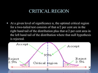 CRITICALREGION
 At a given level of significance α, the optimal critical region
for a two-tailed test consists of that α/2 per cent are in the
right hand tail of the distribution plus that α/2 per cent area in
the left hand tail of the distribution where that null hypothesisthe left hand tail of the distribution where that null hypothesis
is rejected.
 