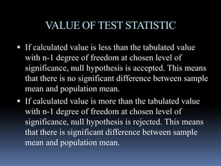 VALUE OF TEST STATISTIC
 If calculated value is less than the tabulated value
with n-1 degree of freedom at chosen level of
significance, null hypothesis is accepted. This means
that there is no significant difference between sample
mean and population mean.
 If calculated value is more than the tabulated value
with n-1 degree of freedom at chosen level of
significance, null hypothesis is rejected. This means
that there is significant difference between sample
mean and population mean.
 