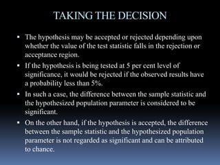 TAKING THE DECISION
 The hypothesis may be accepted or rejected depending upon
whether the value of the test statistic falls in the rejection or
acceptance region.
 If the hypothesis is being tested at 5 per cent level of
significance, it would be rejected if the observed results have
a probability less than 5%.a probability less than 5%.
 In such a case, the difference between the sample statistic and
the hypothesized population parameter is considered to be
significant.
 On the other hand, if the hypothesis is accepted, the difference
between the sample statistic and the hypothesized population
parameter is not regarded as significant and can be attributed
to chance.
 