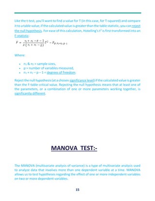 15
Like the t-test, you’ll want to find a value for T (in this case, for T-squared) and compare
it to a table value; if the calculated value is greater than the table statistic, you can reject
the null hypothesis. For ease of this calculation, Hotelling’s t2
is first transformed into an
F-statistic:
Where:
 n1 & n2 = sample sizes,
 p = number of variables measured,
 n1 + n2 – p – 1 = degrees of freedom.
Reject the null hypothesis (at a chosen significance level) if the calculated value is greater
than the F-table critical value. Rejecting the null hypothesis means that at least one of
the parameters, or a combination of one or more parameters working together, is
significantly different.
MANOVA TEST:-
The MANOVA (multivariate analysis of variance) is a type of multivariate analysis used
to analyze data that involves more than one dependent variable at a time. MANOVA
allows us to test hypotheses regarding the effect of one or more independent variables
on two or more dependent variables.
 