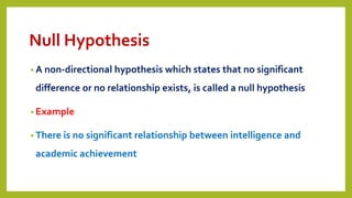 Null Hypothesis
• A non-directional hypothesis which states that no significant
difference or no relationship exists, is called a null hypothesis
• Example
• There is no significant relationship between intelligence and
academic achievement
 