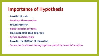 Importance of Hypothesis
• Provides direction
• Sensitises the researcher
• Focuses research
• Helps to design our tools
• Places a specific goals before us
• Serves as a framework
• Provides the platform of known facts
• Serves the function of linking together related facts and information
 