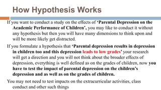 How Hypothesis Works
If you want to conduct a study on the effects of ‘Parental Depression on the
Academic Performance of Children’, you may like to conduct it without
any hypothesis but then you will have many dimensions to think upon and
will be more likely get distracted.
If you formulate a hypothesis that ‘Parental depression results in depression
in children too and this depression leads to low grades’ your research
will get a direction and you will not think about the broader effects of
depression, everything is well defined as on the grades of children, now you
have to test the impact of parental depression on the children’s
depression and as well as on the grades of children.
You may not need to test impacts on the extracurricular activities, class
conduct and other such things
 