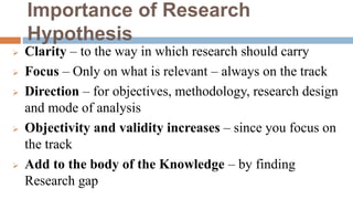 Importance of Research
Hypothesis
 Clarity – to the way in which research should carry
 Focus – Only on what is relevant – always on the track
 Direction – for objectives, methodology, research design
and mode of analysis
 Objectivity and validity increases – since you focus on
the track
 Add to the body of the Knowledge – by finding
Research gap
 