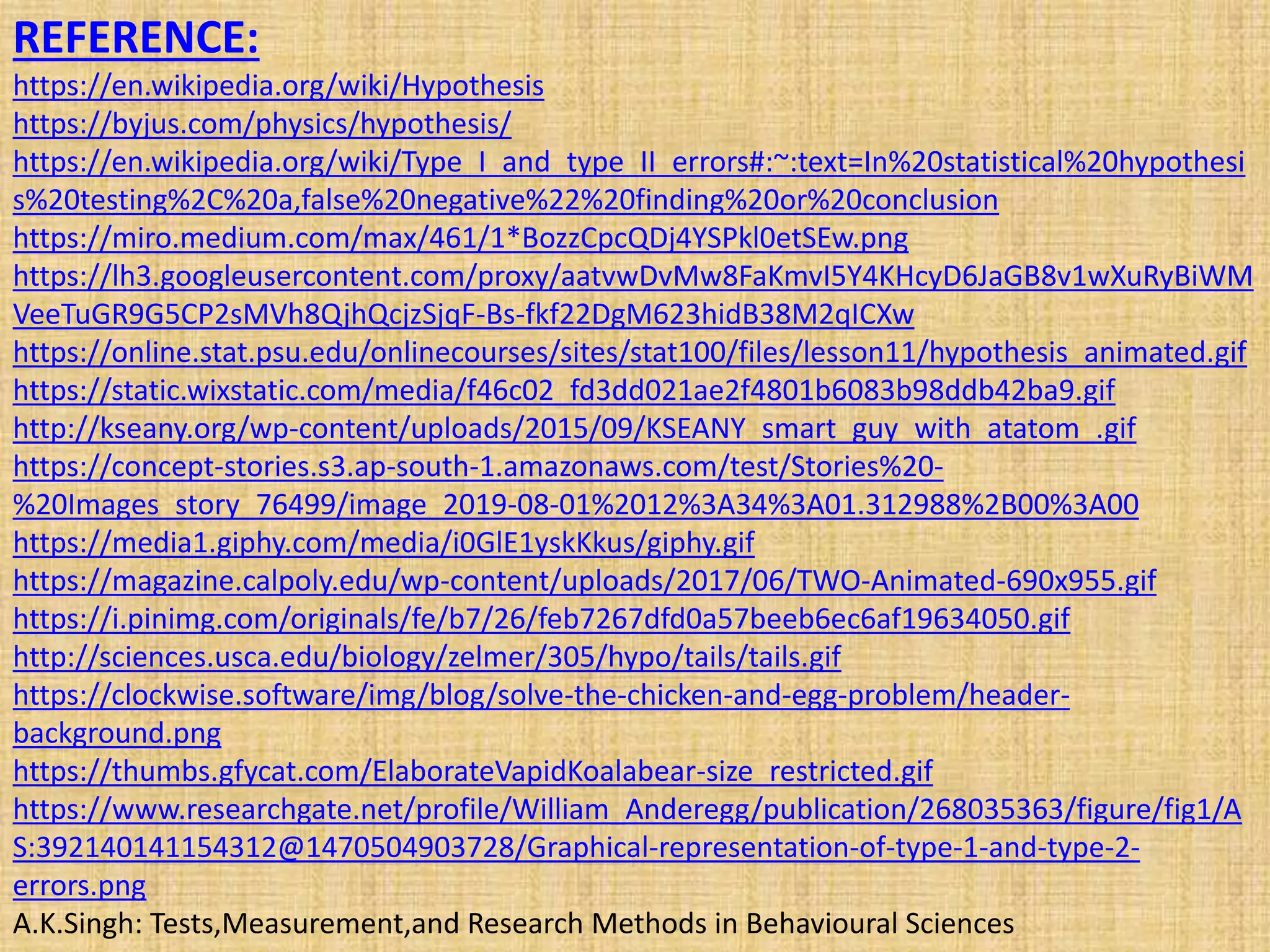 REFERENCE:
https://en.wikipedia.org/wiki/Hypothesis
https://byjus.com/physics/hypothesis/
https://en.wikipedia.org/wiki/Type_I_and_type_II_errors#:~:text=In%20statistical%20hypothesi
s%20testing%2C%20a,false%20negative%22%20finding%20or%20conclusion
https://miro.medium.com/max/461/1*BozzCpcQDj4YSPkl0etSEw.png
https://lh3.googleusercontent.com/proxy/aatvwDvMw8FaKmvI5Y4KHcyD6JaGB8v1wXuRyBiWM
VeeTuGR9G5CP2sMVh8QjhQcjzSjqF-Bs-fkf22DgM623hidB38M2qICXw
https://online.stat.psu.edu/onlinecourses/sites/stat100/files/lesson11/hypothesis_animated.gif
https://static.wixstatic.com/media/f46c02_fd3dd021ae2f4801b6083b98ddb42ba9.gif
http://kseany.org/wp-content/uploads/2015/09/KSEANY_smart_guy_with_atatom_.gif
https://concept-stories.s3.ap-south-1.amazonaws.com/test/Stories%20-
%20Images_story_76499/image_2019-08-01%2012%3A34%3A01.312988%2B00%3A00
https://media1.giphy.com/media/i0GlE1yskKkus/giphy.gif
https://magazine.calpoly.edu/wp-content/uploads/2017/06/TWO-Animated-690x955.gif
https://i.pinimg.com/originals/fe/b7/26/feb7267dfd0a57beeb6ec6af19634050.gif
http://sciences.usca.edu/biology/zelmer/305/hypo/tails/tails.gif
https://clockwise.software/img/blog/solve-the-chicken-and-egg-problem/header-
background.png
https://thumbs.gfycat.com/ElaborateVapidKoalabear-size_restricted.gif
https://www.researchgate.net/profile/William_Anderegg/publication/268035363/figure/fig1/A
S:392140141154312@1470504903728/Graphical-representation-of-type-1-and-type-2-
errors.png
A.K.Singh: Tests,Measurement,and Research Methods in Behavioural Sciences
 