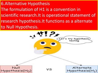 6.Alternative Hypothesis
The formulation of H1 is a convention in
scientific research.It is operational statement of
research hypothesis.It functions as a alternate
to Null Hypothesis.
 