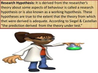 Research Hypothesis: It is derived from the researcher’s
theory about some aspects of behaviour is called a research
hypothesis or is also known as a working hypothesis. These
hypotheses are true to the extent that the theory from which
thet were derived is adequate. According to Siegel & Castellan
“the prediction derived from the theory under test.”
 